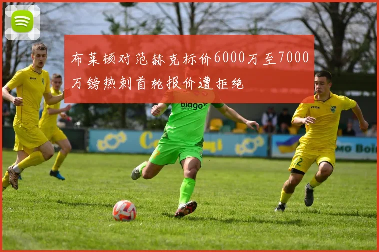 布莱顿对范赫克标价6000万至7000万镑热刺首轮报价遭拒绝