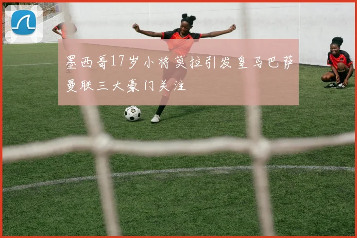 墨西哥17岁小将莫拉引发皇马巴萨曼联三大豪门关注