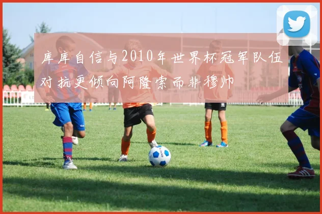 库库自信与2010年世界杯冠军队伍对抗更倾向阿隆索而非穆帅
