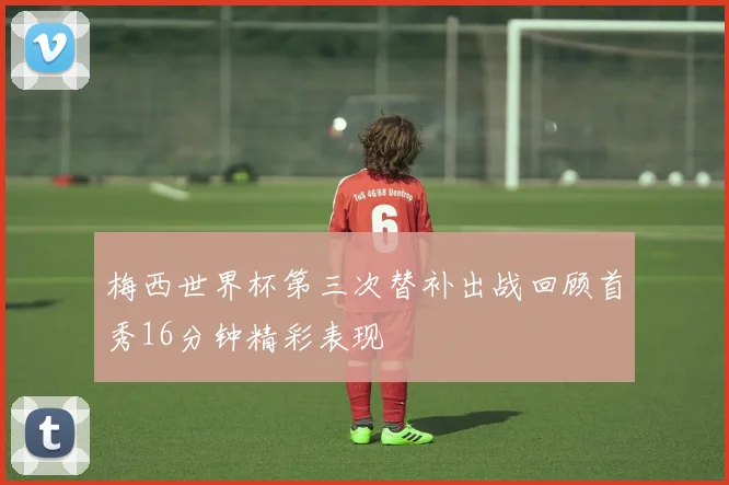 梅西世界杯第三次替补出战回顾首秀16分钟精彩表现