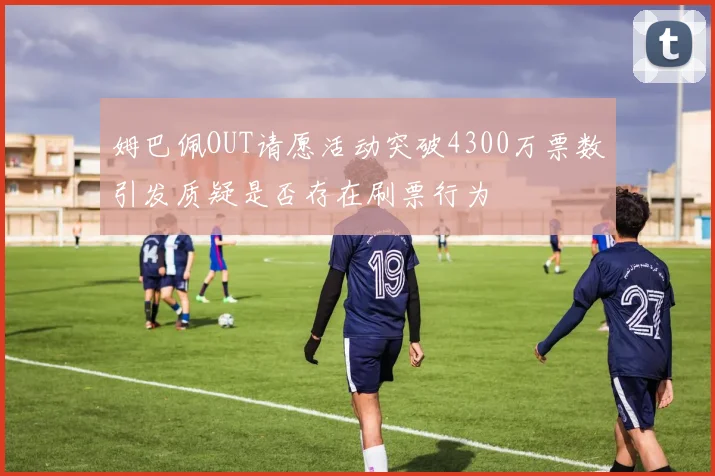 姆巴佩OUT请愿活动突破4300万票数引发质疑是否存在刷票行为