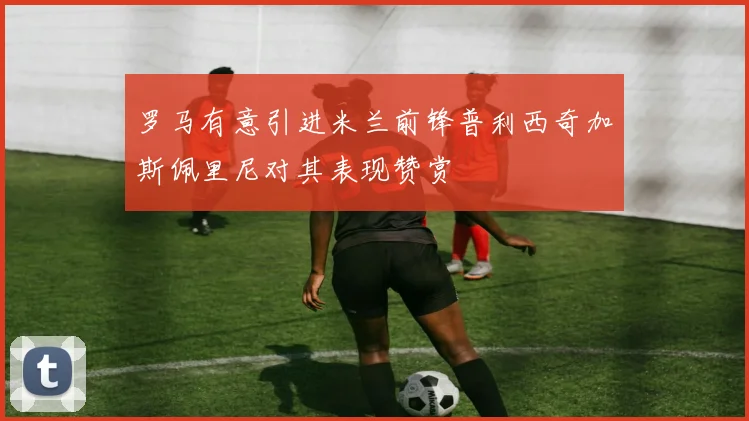 罗马有意引进米兰前锋普利西奇加斯佩里尼对其表现赞赏