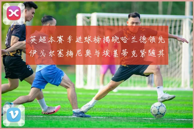 英超本赛季进球榜揭晓哈兰德领先伊戈尔塞梅尼奥与埃基蒂克紧随其后