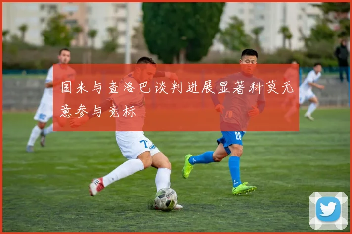 国米与查洛巴谈判进展显著科莫无意参与竞标