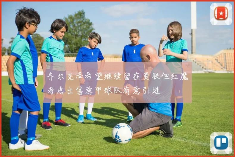 齐尔克泽希望继续留在曼联但红魔考虑出售意甲球队有意引进