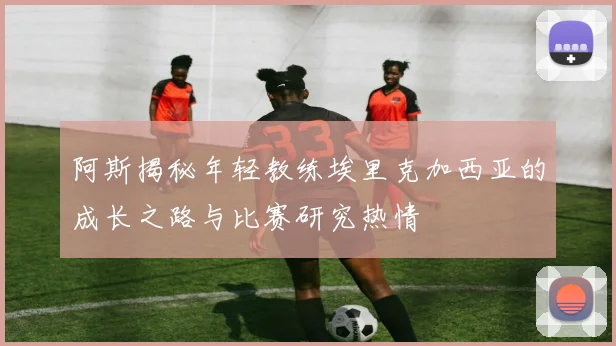 阿斯揭秘年轻教练埃里克加西亚的成长之路与比赛研究热情