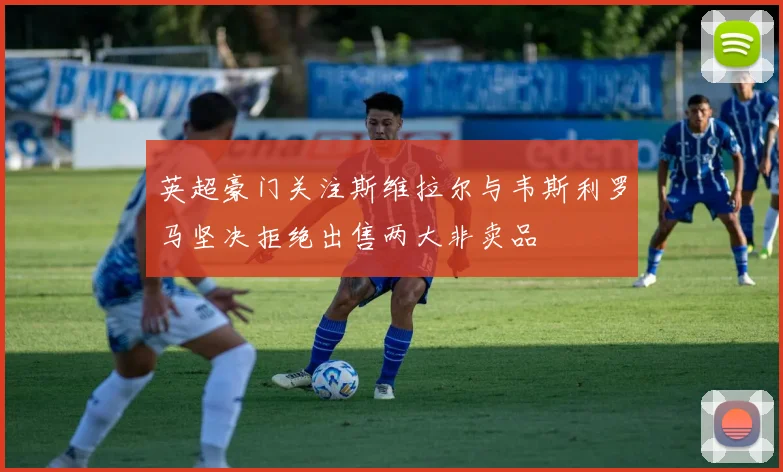 英超豪门关注斯维拉尔与韦斯利罗马坚决拒绝出售两大非卖品