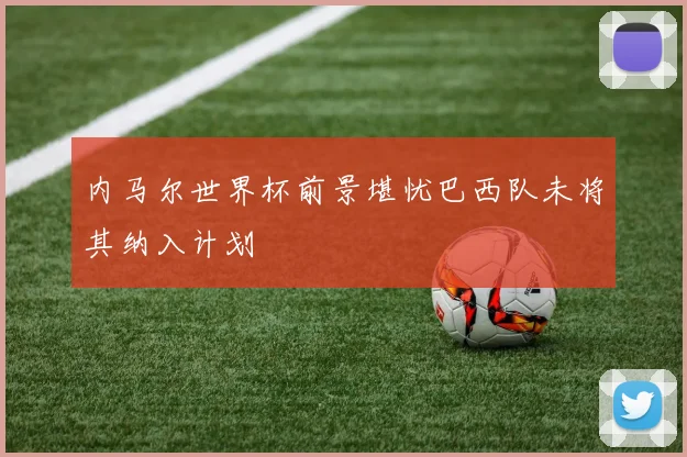 内马尔世界杯前景堪忧巴西队未将其纳入计划
