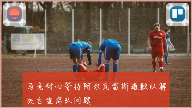 马竞耐心等待阿尔瓦雷斯道歉以解决自宣离队问题