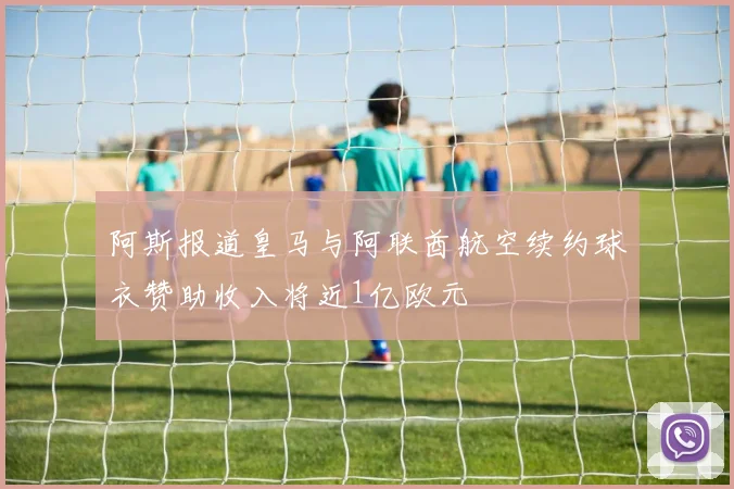 阿斯报道皇马与阿联酋航空续约球衣赞助收入将近1亿欧元