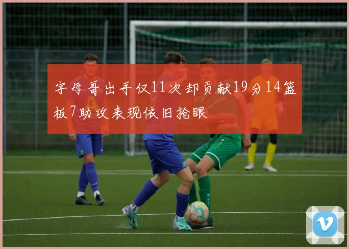 字母哥出手仅11次却贡献19分14篮板7助攻表现依旧抢眼