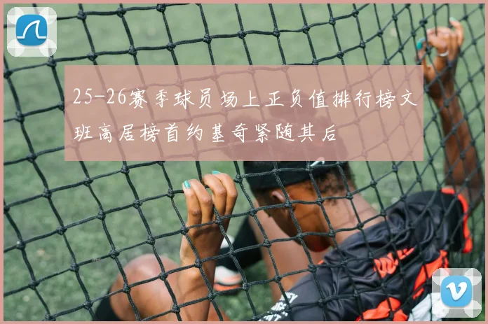 25-26赛季球员场上正负值排行榜文班高居榜首约基奇紧随其后