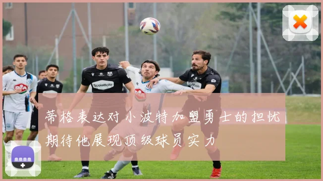 蒂格表达对小波特加盟勇士的担忧期待他展现顶级球员实力
