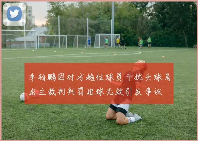 李钧鹏因对方越位球员干扰头球乌龙主裁判判罚进球无效引发争议