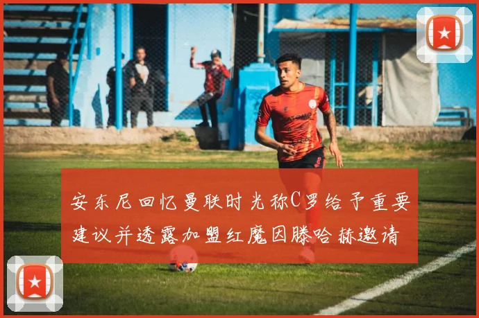 安东尼回忆曼联时光称C罗给予重要建议并透露加盟红魔因滕哈赫邀请