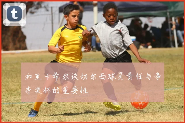 加里卡希尔谈切尔西球员责任与争夺奖杯的重要性