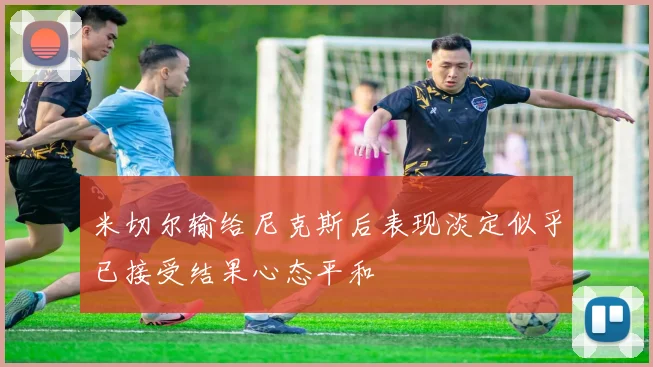 米切尔输给尼克斯后表现淡定似乎已接受结果心态平和